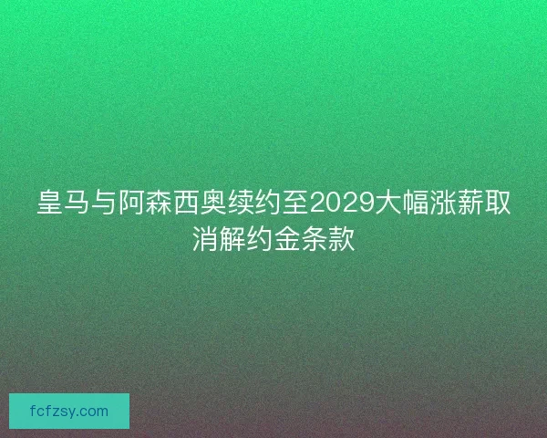 皇马与阿森西奥续约至2029大幅涨薪取消解约金条款