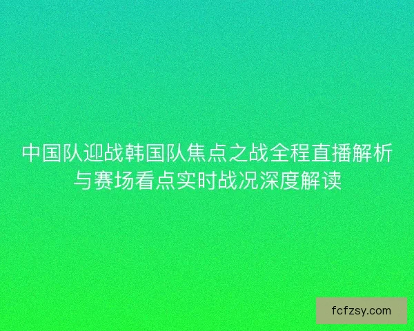 中国队迎战韩国队焦点之战全程直播解析与赛场看点实时战况深度解读