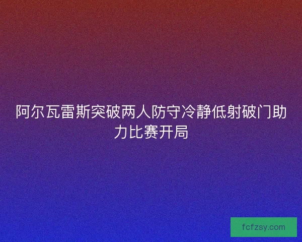 阿尔瓦雷斯突破两人防守冷静低射破门助力比赛开局