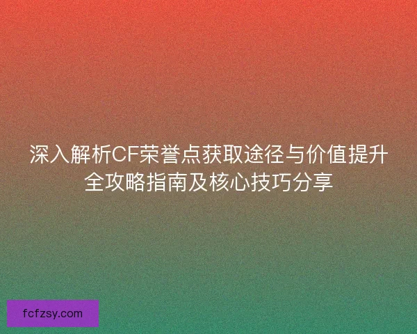深入解析CF荣誉点获取途径与价值提升全攻略指南及核心技巧分享