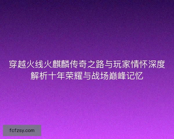 穿越火线火麒麟传奇之路与玩家情怀深度解析十年荣耀与战场巅峰记忆
