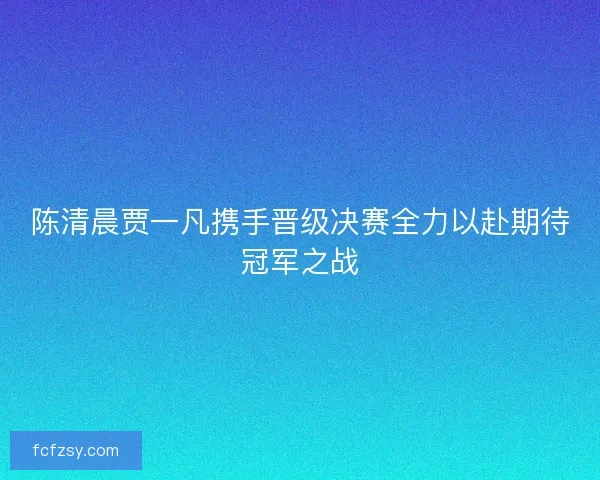 陈清晨贾一凡携手晋级决赛全力以赴期待冠军之战