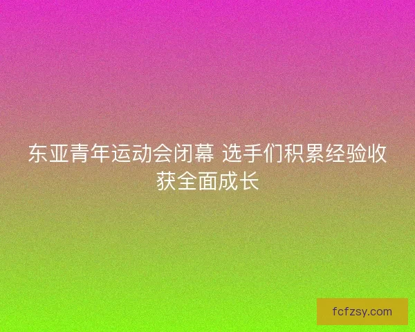 东亚青年运动会闭幕 选手们积累经验收获全面成长