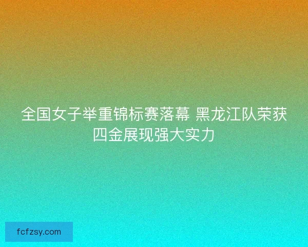 全国女子举重锦标赛落幕 黑龙江队荣获四金展现强大实力
