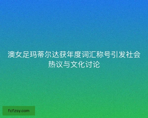 澳女足玛蒂尔达获年度词汇称号引发社会热议与文化讨论