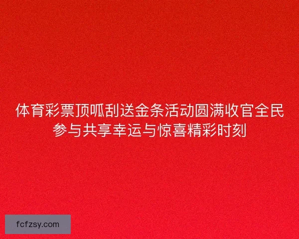 体育彩票顶呱刮送金条活动圆满收官全民参与共享幸运与惊喜精彩时刻
